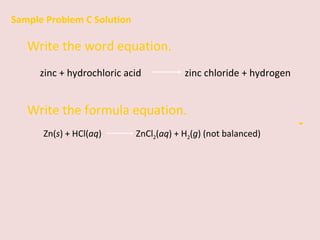 Sample Problem C Solution Write the word equation. zinc + hydrochloric acid    zinc chloride + hydrogen Write the formula equation. Zn( s ) + HCl( aq )    ZnCl 2 ( aq ) + H 2 ( g ) (not balanced) 