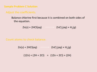 Sample Problem C Solution Adjust the coefficients.  Balance chlorine first because it is combined on both sides of the equation. Zn( s ) + 2HCl( aq )    ZnCl 2 ( aq ) + H 2 ( g ) Count atoms to check balance. (1Zn) + (2H + 2Cl)  =  (1Zn + 2Cl) + (2H)  Zn( s ) + 2HCl( aq )   ZnCl 2 ( aq ) + H 2 ( g ) 