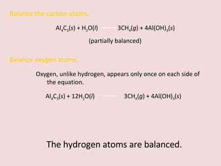 Balance the carbon atoms. Al 4 C 3 ( s ) + H 2 O( l )  3CH 4 ( g ) + 4Al(OH) 3 ( s )  (partially balanced) Balance oxygen atoms.  Oxygen, unlike hydrogen, appears only once on each side of the equation. Al 4 C 3 ( s ) + 12H 2 O( l )    3CH 4 ( g ) + 4Al(OH) 3 ( s )  The hydrogen atoms are balanced. 