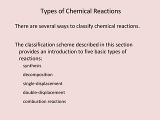 There are several ways to classify chemical reactions.  The classification scheme described in this section provides an introduction to five basic types of reactions:  synthesis decomposition single-displacement double-displacement combustion reactions Types of Chemical Reactions 