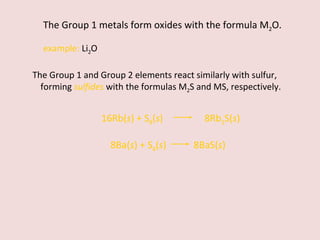 The Group 1 metals form oxides with the formula M 2 O. example:  Li 2 O The Group 1 and Group 2 elements react similarly with sulfur, forming  sulfides   with the formulas M 2 S and MS, respectively. 8Ba( s ) + S 8 ( s )    8BaS( s ) 16Rb( s ) + S 8 ( s )    8Rb 2 S( s ) 