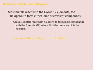Reactions of Metals with Halogens Most metals react with the Group 17 elements, the halogens, to form either ionic or covalent compounds. Group 1 metals react with halogens to form ionic compounds with the formula MX, where M is the metal and X is the halogen. example:   2Na( s ) + Cl 2 ( g )    2NaCl( s ) 