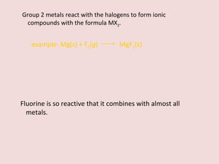 Group 2 metals react with the halogens to form ionic compounds with the formula MX 2 . example:   Mg( s ) + F 2 ( g )    MgF 2 ( s ) Fluorine is so reactive that it combines with almost all metals. 