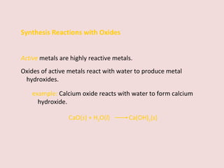 Synthesis Reactions with Oxides Active   metals are highly reactive metals.  Oxides of active metals react with water to produce metal hydroxides. example:  Calcium oxide reacts with water to form calcium hydroxide. CaO( s ) + H 2 O( l )    Ca(OH) 2 ( s ) 