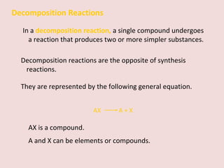 Decomposition Reactions In a  decomposition reaction,   a single compound undergoes a reaction that produces two or more simpler substances.  Decomposition reactions are the opposite of synthesis reactions. They are represented by the following general equation. AX    A + X AX is a compound.  A and X can be elements or compounds. 