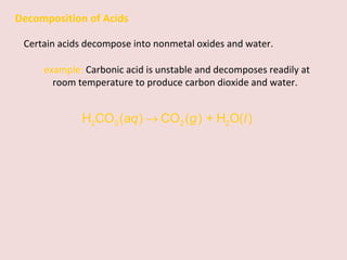 Decomposition of Acids Certain acids decompose into nonmetal oxides and water.  example:  Carbonic acid is unstable and decomposes readily at room temperature to produce carbon dioxide and water. 