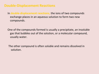 Double-Displacement Reactions In  double-displacement reactions,   the ions of two compounds exchange places in an aqueous solution to form two new compounds. One of the compounds formed is usually a precipitate, an insoluble gas that bubbles out of the solution, or a molecular compound, usually water.  The other compound is often soluble and remains dissolved in solution. 