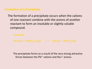 Formation of a Precipitate The formation of a precipitate occurs when the cations of one reactant combine with the anions of another reactant to form an insoluble or slightly soluble compound. example: 2KI( aq ) + Pb(NO 3 ) 2 ( aq )    PbI 2 ( s ) + 2KNO 3 ( aq ) The precipitate forms as a result of the very strong attractive forces between the Pb 2+  cations and the I −  anions. 