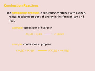 Combustion Reactions In a  combustion reaction,   a substance combines with oxygen, releasing a large amount of energy in the form of light and heat. example:  combustion of hydrogen 2H 2 ( g ) + O 2 ( g )    2H 2 O( g ) example:  combustion of propane C 3 H 8 ( g ) + 5O 2 ( g )    3CO 2 ( g ) + 4H 2 O( g ) 