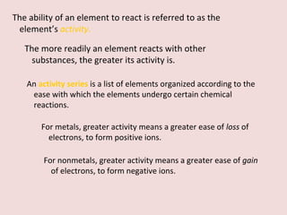 The ability of an element to react is referred to as the element’s  activity . The more readily an element reacts with other substances, the greater its activity is.  An  activity series   is a list of elements organized according to the ease with which the elements undergo certain chemical reactions.  For metals, greater activity means a greater ease of  loss  of electrons, to form positive ions.  For nonmetals, greater activity means a greater ease of  gain  of electrons, to form negative ions. 