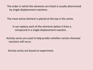 The order in which the elements are listed is usually determined by single-displacement reactions. The most-active element is placed at the top in the series. It can replace each of the elements below it from a compound in a single-displacement reaction. Activity series are used to help predict whether certain chemical reactions will occur. Activity series are based on experiment. 