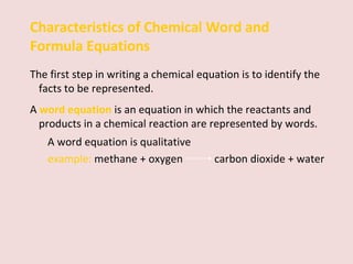 Characteristics of Chemical Word and Formula Equations The first step in writing a chemical equation is to identify the facts to be represented.  A  word equation   is   an equation in which the reactants and products in a chemical reaction are represented by words.  A word equation is qualitative example:  methane + oxygen    carbon dioxide + water 