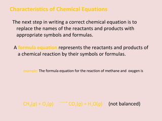 Characteristics of Chemical Equations The next step in writing a correct chemical equation is to replace the names of the reactants and products with appropriate symbols and formulas. A  formula equation   represents the reactants and products of a chemical reaction by their symbols or formulas.   example:  The formula equation for the reaction of methane and  oxygen is CH 4 ( g ) + O 2 ( g )    CO 2 ( g ) + H 2 O( g )   (not balanced) 