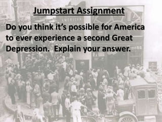 Jumpstart Assignment
Do you think it’s possible for America
to ever experience a second Great
Depression. Explain your answer.
 