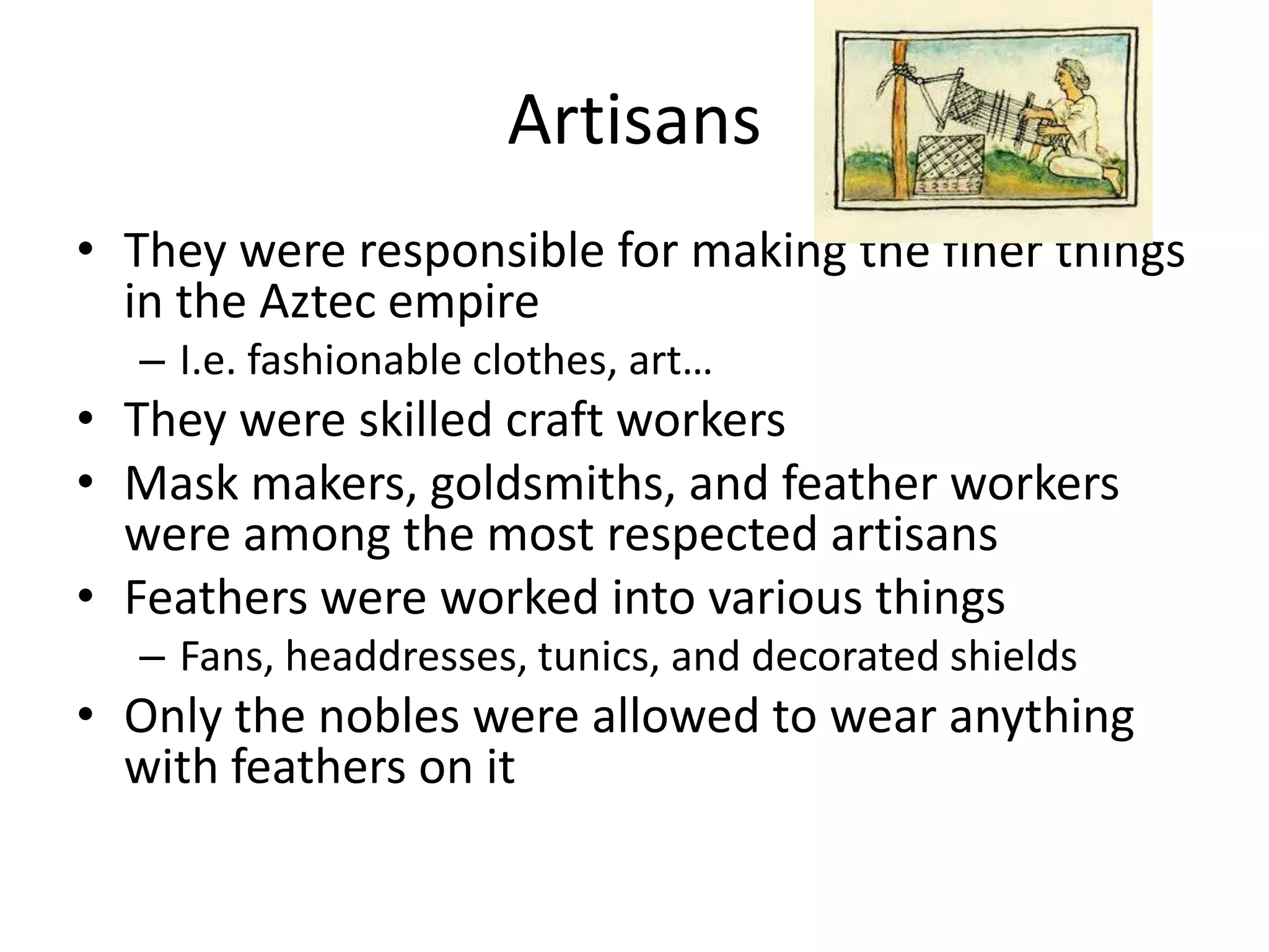 Artisans
• They were responsible for making the finer things
  in the Aztec empire
  – I.e. fashionable clothes, art…
• They were skilled craft workers
• Mask makers, goldsmiths, and feather workers
  were among the most respected artisans
• Feathers were worked into various things
  – Fans, headdresses, tunics, and decorated shields
• Only the nobles were allowed to wear anything
  with feathers on it
 