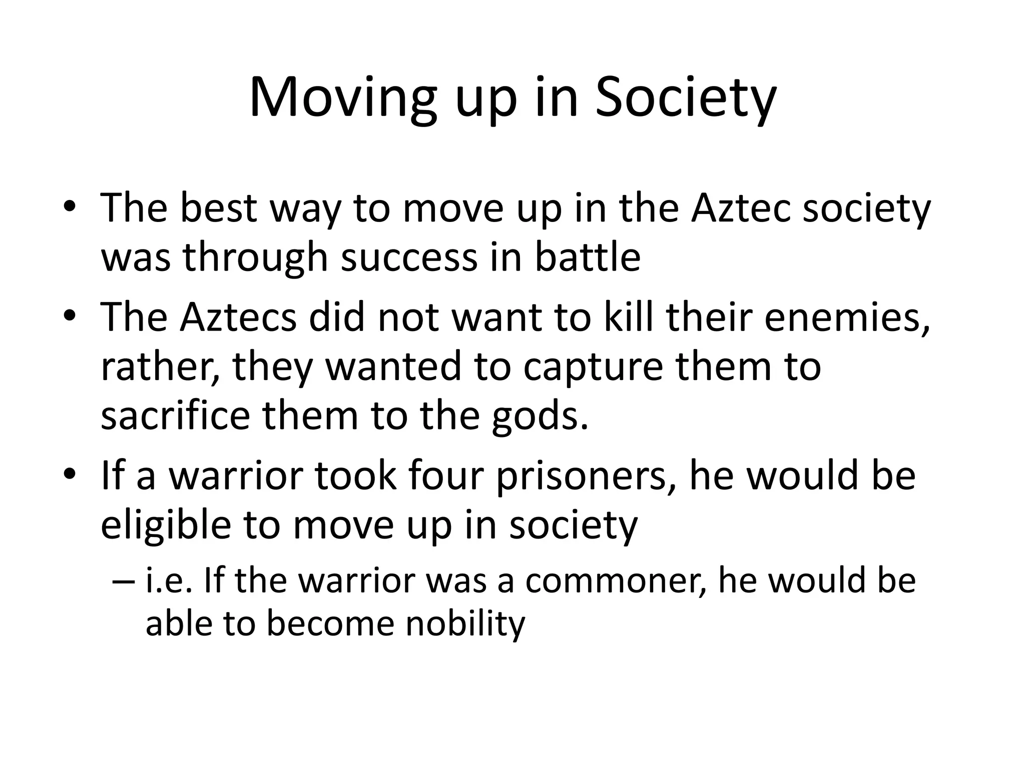 Moving up in Society
• The best way to move up in the Aztec society
  was through success in battle
• The Aztecs did not want to kill their enemies,
  rather, they wanted to capture them to
  sacrifice them to the gods.
• If a warrior took four prisoners, he would be
  eligible to move up in society
  – i.e. If the warrior was a commoner, he would be
    able to become nobility
 