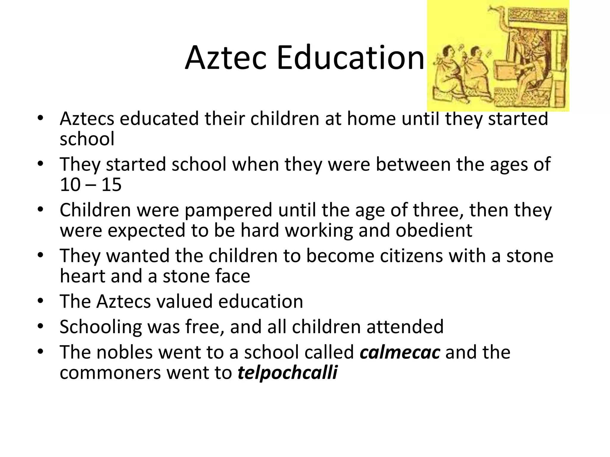 Aztec Education
• Aztecs educated their children at home until they started
  school
• They started school when they were between the ages of
  10 – 15
• Children were pampered until the age of three, then they
  were expected to be hard working and obedient
• They wanted the children to become citizens with a stone
  heart and a stone face
• The Aztecs valued education
• Schooling was free, and all children attended
• The nobles went to a school called calmecac and the
  commoners went to telpochcalli
 