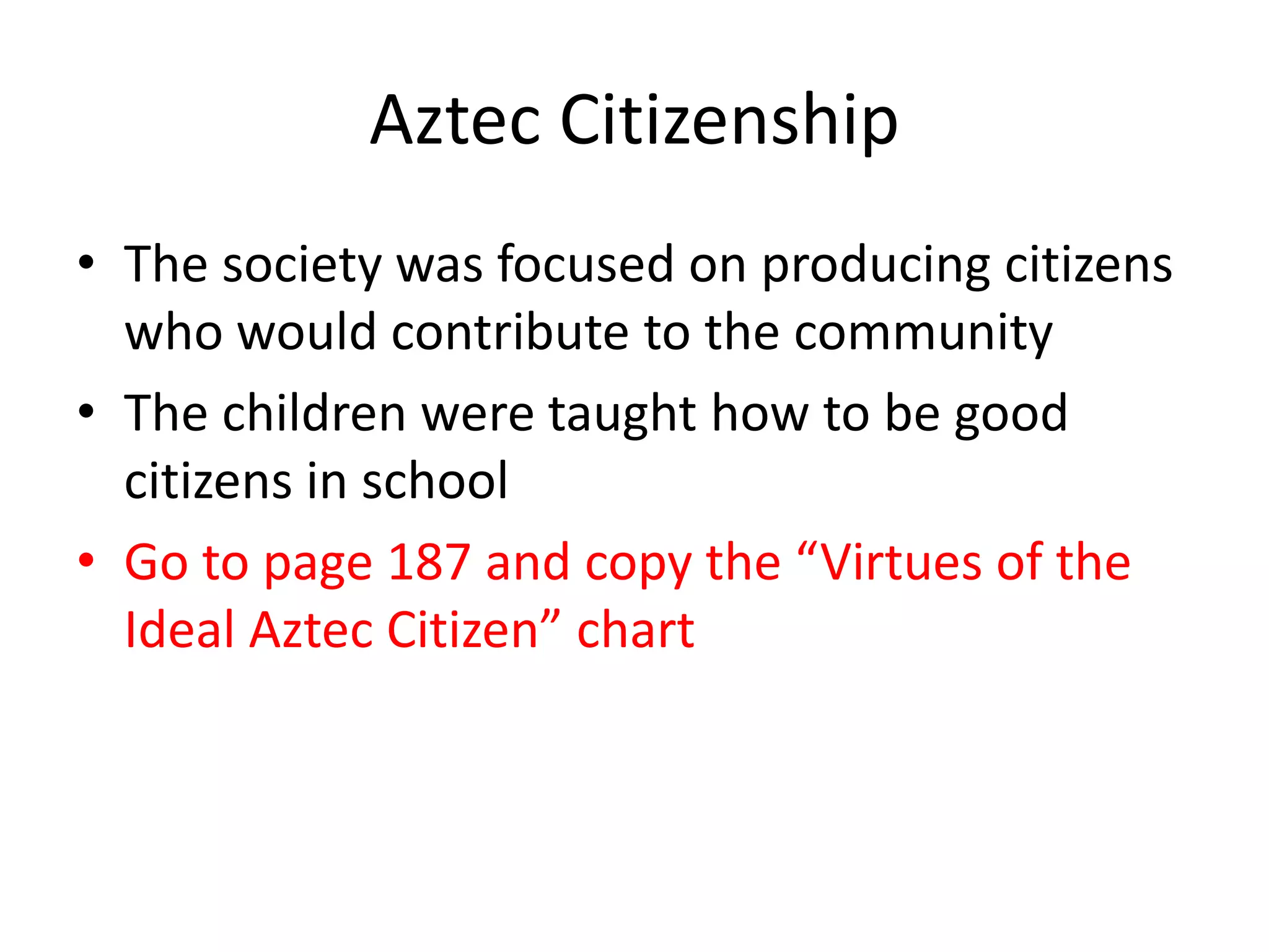 Aztec Citizenship
• The society was focused on producing citizens
  who would contribute to the community
• The children were taught how to be good
  citizens in school
• Go to page 187 and copy the “Virtues of the
  Ideal Aztec Citizen” chart
 