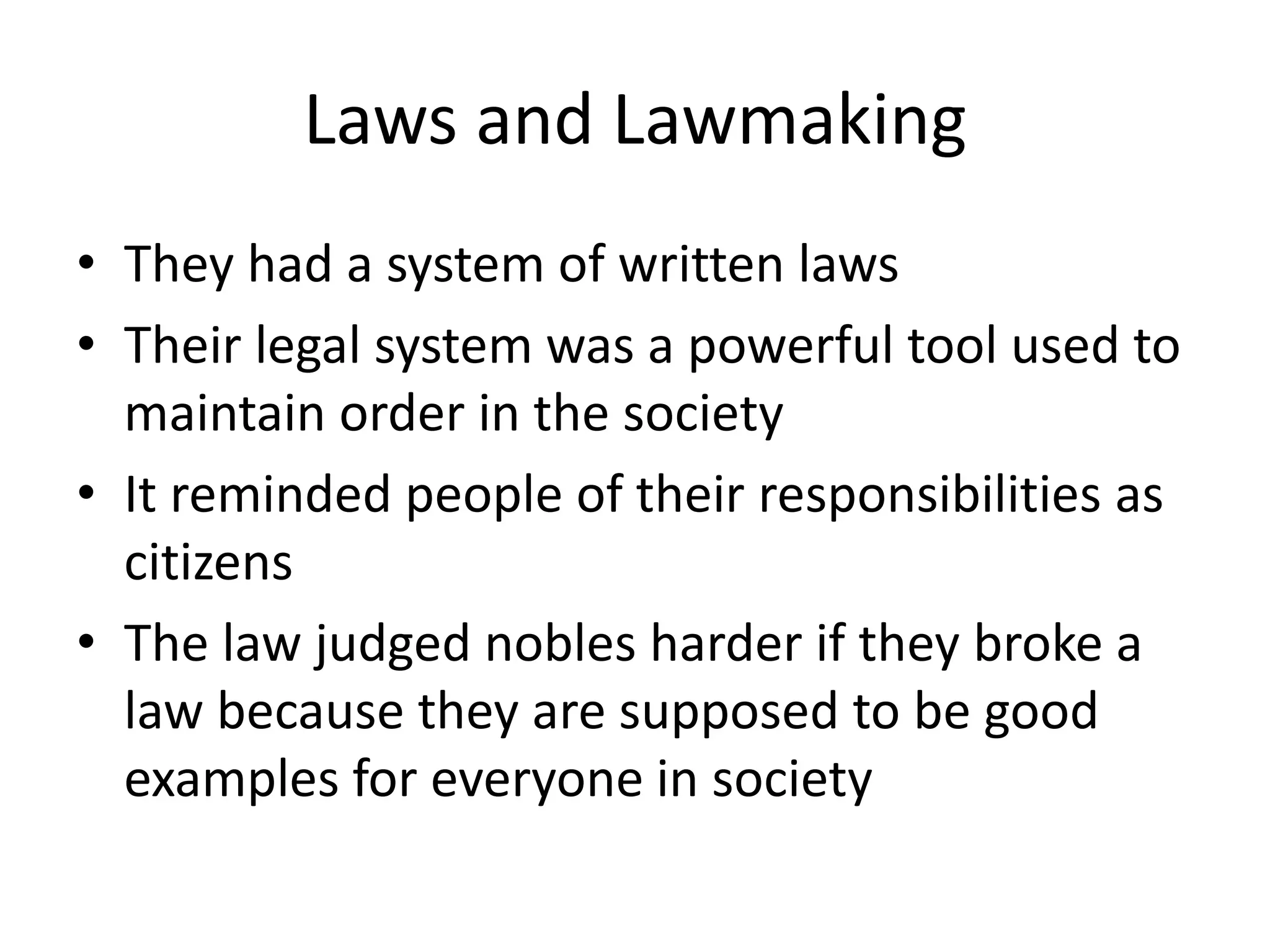 Laws and Lawmaking
• They had a system of written laws
• Their legal system was a powerful tool used to
  maintain order in the society
• It reminded people of their responsibilities as
  citizens
• The law judged nobles harder if they broke a
  law because they are supposed to be good
  examples for everyone in society
 