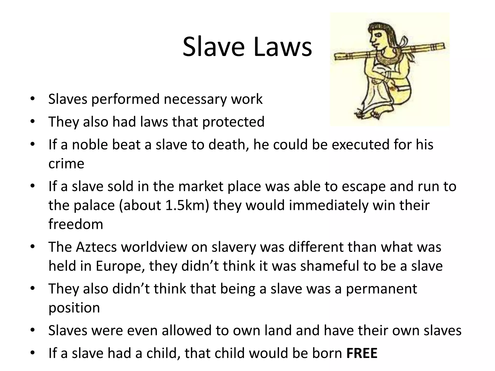 Slave Laws
• Slaves performed necessary work
• They also had laws that protected
• If a noble beat a slave to death, he could be executed for his
  crime
• If a slave sold in the market place was able to escape and run to
  the palace (about 1.5km) they would immediately win their
  freedom
• The Aztecs worldview on slavery was different than what was
  held in Europe, they didn’t think it was shameful to be a slave
• They also didn’t think that being a slave was a permanent
  position
• Slaves were even allowed to own land and have their own slaves
• If a slave had a child, that child would be born FREE
 