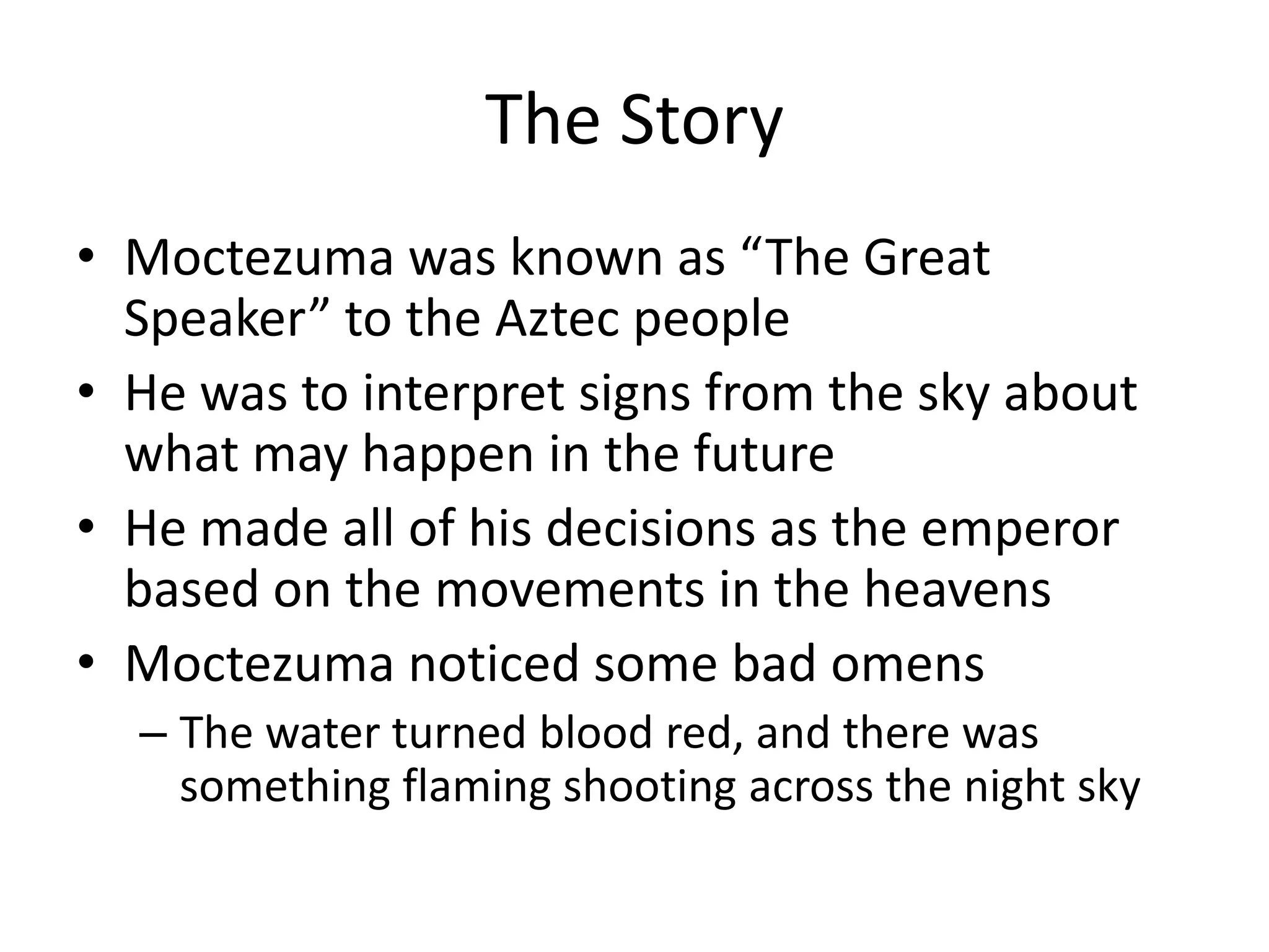 The Story
• Moctezuma was known as “The Great
  Speaker” to the Aztec people
• He was to interpret signs from the sky about
  what may happen in the future
• He made all of his decisions as the emperor
  based on the movements in the heavens
• Moctezuma noticed some bad omens
  – The water turned blood red, and there was
    something flaming shooting across the night sky
 