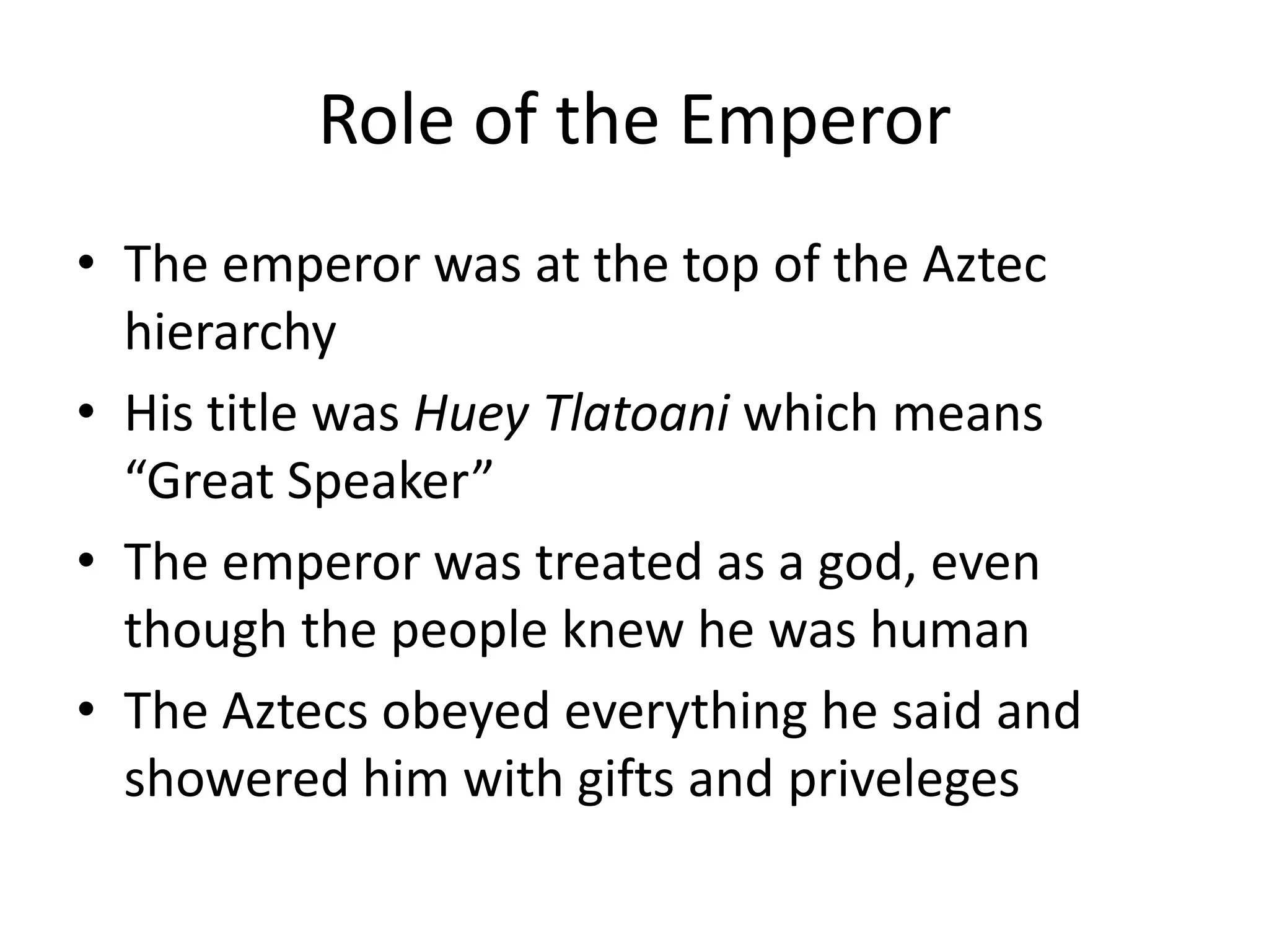 Role of the Emperor
• The emperor was at the top of the Aztec
  hierarchy
• His title was Huey Tlatoani which means
  “Great Speaker”
• The emperor was treated as a god, even
  though the people knew he was human
• The Aztecs obeyed everything he said and
  showered him with gifts and priveleges
 
