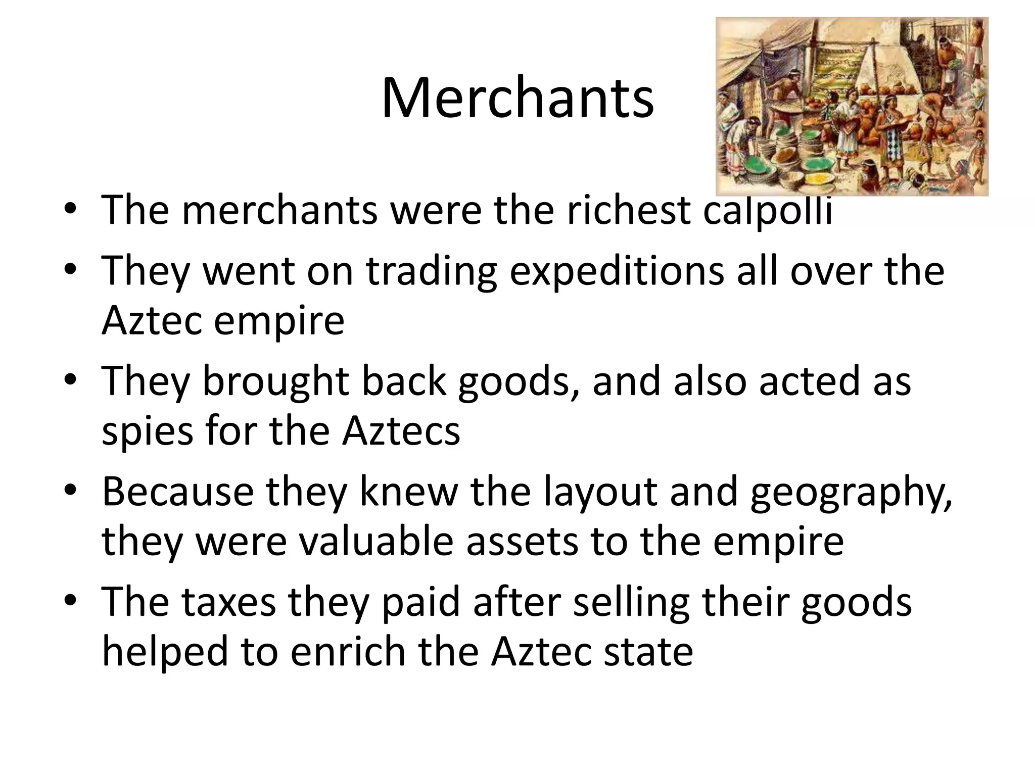 Merchants
• The merchants were the richest calpolli
• They went on trading expeditions all over the
  Aztec empire
• They brought back goods, and also acted as
  spies for the Aztecs
• Because they knew the layout and geography,
  they were valuable assets to the empire
• The taxes they paid after selling their goods
  helped to enrich the Aztec state
 