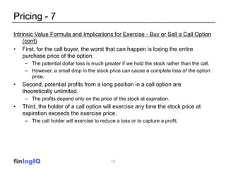 Pricing - 7
Intrinsic Value Formula and Implications for Exercise - Buy or Sell a Call Option
     (cont)
• First, for the call buyer, the worst that can happen is losing the entire
     purchase price of the option.
     – The potential dollar loss is much greater if we hold the stock rather than the call.
     – However, a small drop in the stock price can cause a complete loss of the option
       price.
•   Second, potential profits from a long position in a call option are
    theoretically unlimited.
     – The profits depend only on the price of the stock at expiration.
•   Third, the holder of a call option will exercise any time the stock price at
    expiration exceeds the exercise price.
     – The call holder will exercise to reduce a loss or to capture a profit.




finlogIQ                                     12
 