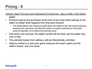 Pricing - 8
Intrinsic Value Formula and Implications for Exercise - Buy or Sell a Call Option
     (cont)
• Premium paid by the purchaser at the time of the initial trade belongs to the
     seller no matter what happens from that point forward.
     – The seller attains this maximum profit when the holder of the call cannot exercise
       because the call owner will allow the option to expire worthless for any stock
       price at expiration at or below the exercise price.
•   Call owner can exercise, the seller's profits will be lower and the seller may
    incur a loss.
•   The potential losses from selling a call are theoretically unlimited.
•   Options market is a zero-sum game because the buyer's gains are the
    seller's losses, and vice versa.




finlogIQ                                   13
 