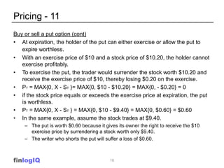 Pricing - 11
Buy or sell a put option (cont)
• At expiration, the holder of the put can either exercise or allow the put to
   expire worthless.
• With an exercise price of $10 and a stock price of $10.20, the holder cannot
   exercise profitably.
• To exercise the put, the trader would surrender the stock worth $10.20 and
   receive the exercise price of $10, thereby losing $0.20 on the exercise.
• PT = MAX{0, X - ST }= MAX{0, $10 - $10.20} = MAX{0, - $0.20} = 0
• if the stock price equals or exceeds the exercise price at expiration, the put
   is worthless.
• PT = MAX{0, X - ST } = MAX{0, $10 - $9.40} = MAX{0, $0.60} = $0.60
• In the same example, assume the stock trades at $9.40.
    – The put is worth $0.60 because it gives its owner the right to receive the $10
      exercise price by surrendering a stock worth only $9.40.
    – The writer who shorts the put will suffer a loss of $0.60.



finlogIQ                                  16
 