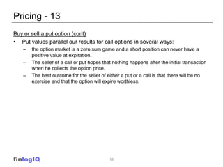 Pricing - 13
Buy or sell a put option (cont)
• Put values parallel our results for call options in several ways:
    –   the option market is a zero sum game and a short position can never have a
        positive value at expiration.
    –   The seller of a call or put hopes that nothing happens after the initial transaction
        when he collects the option price.
    –   The best outcome for the seller of either a put or a call is that there will be no
        exercise and that the option will expire worthless.




finlogIQ                                     18
 