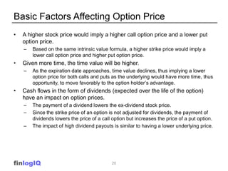 Basic Factors Affecting Option Price
•   A higher stock price would imply a higher call option price and a lower put
    option price.
    –   Based on the same intrinsic value formula, a higher strike price would imply a
        lower call option price and higher put option price.
•   Given more time, the time value will be higher.
    –   As the expiration date approaches, time value declines, thus implying a lower
        option price for both calls and puts as the underlying would have more time, thus
        opportunity, to move favorably to the option holder’s advantage.
•   Cash flows in the form of dividends (expected over the life of the option)
    have an impact on option prices.
    –   The payment of a dividend lowers the ex-dividend stock price.
    –   Since the strike price of an option is not adjusted for dividends, the payment of
        dividends lowers the price of a call option but increases the price of a put option.
    –   The impact of high dividend payouts is similar to having a lower underlying price.




finlogIQ                                    20
 