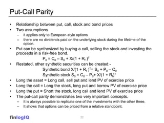 Put-Call Parity
•   Relationship between put, call, stock and bond prices
•   Two assumptions
    –   it applies only to European-style options
    –   there are no dividends paid on the underlying stock during the lifetime of the
        option.
•   Put can be synthesized by buying a call, selling the stock and investing the
    proceeds in a risk-free bond.
                   P0 = C0 – S0 + X/(1 + Rf )T
•   Restated, other synthetic securities can be created:-
                   Synthetic bond X/(1 + Rf )T= S0 + P0 – C0
                   Synthetic stock S0 = C0 – P0+ X/(1 + Rf)T
•   Long the asset = Long call, sell put and lend PV of exercise price
•   Long the call = Long the stock, long put and borrow PV of exercise price
•   Long the put = Short the stock, long call and lend PV of exercise price
•   The put-call parity demonstrates two very important concepts.
    –   It is always possible to replicate one of the investments with the other three.
    –   It shows that options can be priced from a relative standpoint.


finlogIQ                                    22
 