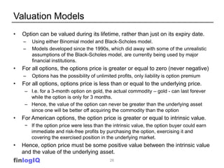 Valuation Models
•   Option can be valued during its lifetime, rather than just on its expiry date.
    –   Using either Binomial model and Black-Scholes model.
    –   Models developed since the 1990s, which did away with some of the unrealistic
        assumptions of the Black-Scholes model, are currently being used by major
        financial institutions.
•   For all options, the options price is greater or equal to zero (never negative)
    –   Options has the possibility of unlimited profits, only liability is option premium
•   For all options, options price is less than or equal to the underlying price.
     – I.e. for a 3-month option on gold, the actual commodity – gold - can last forever
       while the option is only for 3 months.
     – Hence, the value of the option can never be greater than the underlying asset
       since one will be better off acquiring the commodity than the option
•   For American options, the option price is greater or equal to intrinsic value.
     − If the option price were less than the intrinsic value, the option buyer could earn
       immediate and risk-free profits by purchasing the option, exercising it and
       covering the exercised position in the underlying market.
•   Hence, option price must be some positive value between the intrinsic value
    and the value of the underlying asset.
finlogIQ                                     26
 
