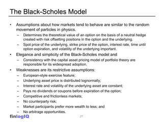 The Black-Scholes Model
•   Assumptions about how markets tend to behave are similar to the random
    movement of particles in physics.
    –   Determines the theoretical value of an option on the basis of a neutral hedge
        created with risk offsetting positions in the option and the underlying.
    –   Spot price of the underlying, strike price of the option, interest rate, time until
        option expiration, and volatility of the underlying important.
•   Elegance and simplicity of the Black-Scholes model and
    –   Consistency with the capital asset pricing model of portfolio theory are
        responsible for its widespread adoption.
•   Weaknesses are its restrictive assumptions:
    –   European-style exercise feature;
    –   Underlying asset price is distributed lognormally;
    –   Interest rate and volatility of the underlying asset are constant;
    –   Pays no dividends or coupons before expiration of the option;
    –   Competitive and frictionless markets;
    –   No counterparty risk;
    –   Market participants prefer more wealth to less; and
    –   No arbitrage opportunities.
finlogIQ                                      27
 