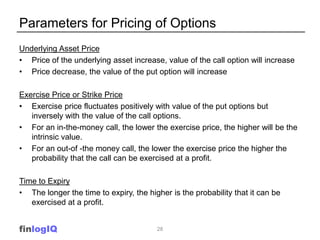 Parameters for Pricing of Options
Underlying Asset Price
• Price of the underlying asset increase, value of the call option will increase
• Price decrease, the value of the put option will increase

Exercise Price or Strike Price
• Exercise price fluctuates positively with value of the put options but
   inversely with the value of the call options.
• For an in-the-money call, the lower the exercise price, the higher will be the
   intrinsic value.
• For an out-of -the money call, the lower the exercise price the higher the
   probability that the call can be exercised at a profit.

Time to Expiry
• The longer the time to expiry, the higher is the probability that it can be
   exercised at a profit.


finlogIQ                                28
 