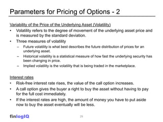 Parameters for Pricing of Options - 2
Variability of the Price of the Underlying Asset (Volatility)
• Volatility refers to the degree of movement of the underlying asset price and
   is measured by the standard deviation.
• Three measures of volatility
    –   Future volatility is what best describes the future distribution of prices for an
        underlying asset.
    –   Historical volatility is a statistical measure of how fast the underlying security has
        been changing in price.
    –   Implied volatility is the volatility that is being traded in the marketplace.


Interest rates
• Risk-free interest rate rises, the value of the call option increases.
• A call option gives the buyer a right to buy the asset without having to pay
    for the full cost immediately.
• If the interest rates are high, the amount of money you have to put aside
    now to buy the asset eventually will be less.

finlogIQ                                     29
 