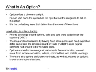 What is An Option?
•   Option offers a choice or a right.
•   Person who owns the option has the right but not the obligation to act on
    the option
•   It is the underlying asset that determines the value of the options

Introduction to options trading
• Prior to exchange-traded options, calls and puts were traded over-the-
    counter (“OTC”).
• The idea of standardization by having fixed strike prices and fixed expiration
    dates came from the Chicago Board of Trade (“CBOT”) since futures
    contracts had proved to be workable there.
• Options are traded on a range of instruments from currencies, interest
    rates, fixed income securities, indices, commodities, and metals to energy.
• There are also options on futures contracts, as well as, options on options,
    known as compound options.


finlogIQ                                3
 