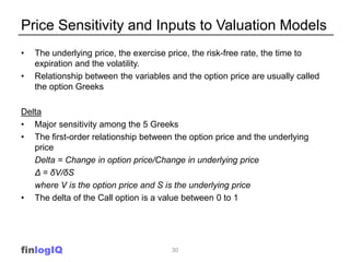 Price Sensitivity and Inputs to Valuation Models
•   The underlying price, the exercise price, the risk-free rate, the time to
    expiration and the volatility.
•   Relationship between the variables and the option price are usually called
    the option Greeks

Delta
• Major sensitivity among the 5 Greeks
• The first-order relationship between the option price and the underlying
   price
   Delta = Change in option price/Change in underlying price
   Δ = δV/δS
   where V is the option price and S is the underlying price
• The delta of the Call option is a value between 0 to 1




finlogIQ                               30
 