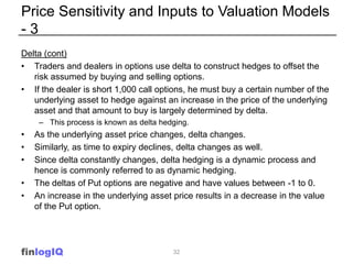 Price Sensitivity and Inputs to Valuation Models
-3
Delta (cont)
• Traders and dealers in options use delta to construct hedges to offset the
   risk assumed by buying and selling options.
• If the dealer is short 1,000 call options, he must buy a certain number of the
   underlying asset to hedge against an increase in the price of the underlying
   asset and that amount to buy is largely determined by delta.
     – This process is known as delta hedging.
•   As the underlying asset price changes, delta changes.
•   Similarly, as time to expiry declines, delta changes as well.
•   Since delta constantly changes, delta hedging is a dynamic process and
    hence is commonly referred to as dynamic hedging.
•   The deltas of Put options are negative and have values between -1 to 0.
•   An increase in the underlying asset price results in a decrease in the value
    of the Put option.




finlogIQ                                 32
 