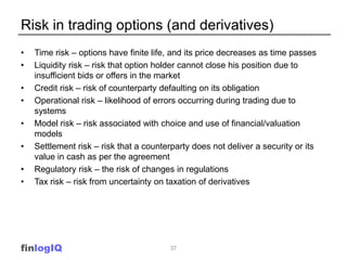 Risk in trading options (and derivatives)
•   Time risk – options have finite life, and its price decreases as time passes
•   Liquidity risk – risk that option holder cannot close his position due to
    insufficient bids or offers in the market
•   Credit risk – risk of counterparty defaulting on its obligation
•   Operational risk – likelihood of errors occurring during trading due to
    systems
•   Model risk – risk associated with choice and use of financial/valuation
    models
•   Settlement risk – risk that a counterparty does not deliver a security or its
    value in cash as per the agreement
•   Regulatory risk – the risk of changes in regulations
•   Tax risk – risk from uncertainty on taxation of derivatives




finlogIQ                                 37
 