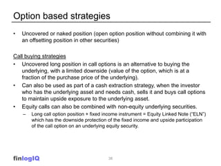 Option based strategies
•   Uncovered or naked position (open option position without combining it with
    an offsetting position in other securities)

Call buying strategies
• Uncovered long position in call options is an alternative to buying the
   underlying, with a limited downside (value of the option, which is at a
   fraction of the purchase price of the underlying).
• Can also be used as part of a cash extraction strategy, when the investor
   who has the underlying asset and needs cash, sells it and buys call options
   to maintain upside exposure to the underlying asset.
• Equity calls can also be combined with non-equity underlying securities.
    –   Long call option position + fixed income instrument = Equity Linked Note (“ELN”)
        which has the downside protection of the fixed income and upside participation
        of the call option on an underlying equity security.




finlogIQ                                   38
 