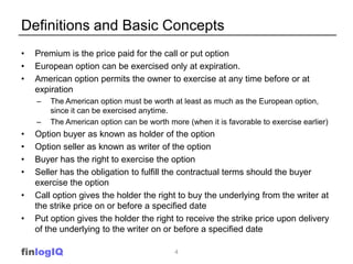 Definitions and Basic Concepts
•   Premium is the price paid for the call or put option
•   European option can be exercised only at expiration.
•   American option permits the owner to exercise at any time before or at
    expiration
    –   The American option must be worth at least as much as the European option,
        since it can be exercised anytime.
    –   The American option can be worth more (when it is favorable to exercise earlier)
•   Option buyer as known as holder of the option
•   Option seller as known as writer of the option
•   Buyer has the right to exercise the option
•   Seller has the obligation to fulfill the contractual terms should the buyer
    exercise the option
•   Call option gives the holder the right to buy the underlying from the writer at
    the strike price on or before a specified date
•   Put option gives the holder the right to receive the strike price upon delivery
    of the underlying to the writer on or before a specified date

finlogIQ                                   4
 