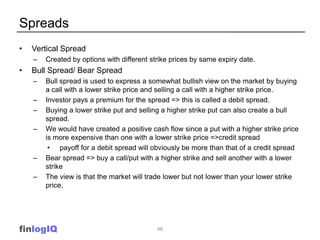 Spreads
•   Vertical Spread
    –   Created by options with different strike prices by same expiry date.
•   Bull Spread/ Bear Spread
    –   Bull spread is used to express a somewhat bullish view on the market by buying
        a call with a lower strike price and selling a call with a higher strike price.
    –   Investor pays a premium for the spread => this is called a debit spread.
    –   Buying a lower strike put and selling a higher strike put can also create a bull
        spread.
    –   We would have created a positive cash flow since a put with a higher strike price
        is more expensive than one with a lower strike price =>credit spread
         • payoff for a debit spread will obviously be more than that of a credit spread
    –   Bear spread => buy a call/put with a higher strike and sell another with a lower
        strike
    –   The view is that the market will trade lower but not lower than your lower strike
        price.




finlogIQ                                    46
 