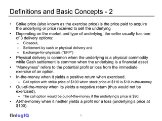 Definitions and Basic Concepts - 2
•   Strike price (also known as the exercise price) is the price paid to acquire
    the underlying or price received to sell the underlying
•   Depending on the market and type of underlying, the seller usually has one
    of 3 delivery options:
    –   Closeout,
    –   Settlement by cash or physical delivery and
    –   Exchange-for-physicals (“EFP”)
•   Physical delivery is common when the underlying is a physical commodity
    while Cash settlement is common when the underlying is a financial asset
•   “Moneyness” refers to the potential profit or loss from the immediate
    exercise of an option.
•   In-the-money when it yields a positive return when exercised.
     – Call option with strike price of $100 when stock price at $110 is $10 in-the-money
•   Out-of-the-money when its yields a negative return (thus would not be
    exercised).
     – The call option would be out-of-the-money if the underlying’s price is $90.
•   At-the-money when it neither yields a profit nor a loss (underlying’s price at
    $100).

finlogIQ                                    5
 