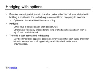 Hedging with options
•   Enables market participants to transfer part or all of the risk associated with
    holding a position in the underlying instrument from one party to another.
    •   Options act like a traditional insurance policy
•   Hedgers
    –   Either have a natural long or short position, OR
    –   Others have voluntarily chosen to take long or short positions and now wish to
        lay off part or all of the risk
•   There is a cost associated to hedging
    –   May be immediately apparent because it involves an initial cash outlay or subtler
        either in terms of lost profit opportunity or additional risk under some
        circumstances.




finlogIQ                                     51
 