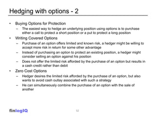 Hedging with options - 2
•   Buying Options for Protection
    –   The easiest way to hedge an underlying position using options is to purchase
        either a call to protect a short position or a put to protect a long position
•   Writing Covered Options
    –   Purchase of an option offers limited and known risk, a hedger might be willing to
        accept more risk in return for some other advantage
    –   Instead of purchasing an option to protect an existing position, a hedger might
        consider selling an option against his position
    –   Does not offer the limited risk afforded by the purchase of an option but results in
        a cash credit rather than debit
•   Zero Cost Options
    –   Hedger desires the limited risk afforded by the purchase of an option, but also
        wants to avoid cash outlay associated with such a strategy
    –   He can simultaneously combine the purchase of an option with the sale of
        another




finlogIQ                                    52
 