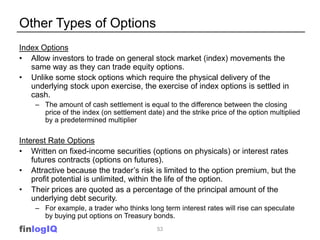 Other Types of Options
Index Options
• Allow investors to trade on general stock market (index) movements the
   same way as they can trade equity options.
• Unlike some stock options which require the physical delivery of the
   underlying stock upon exercise, the exercise of index options is settled in
   cash.
    – The amount of cash settlement is equal to the difference between the closing
      price of the index (on settlement date) and the strike price of the option multiplied
      by a predetermined multiplier

Interest Rate Options
• Written on fixed-income securities (options on physicals) or interest rates
    futures contracts (options on futures).
• Attractive because the trader’s risk is limited to the option premium, but the
    profit potential is unlimited, within the life of the option.
• Their prices are quoted as a percentage of the principal amount of the
    underlying debt security.
    – For example, a trader who thinks long term interest rates will rise can speculate
      by buying put options on Treasury bonds.
finlogIQ                                    53
 