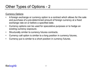 Other Types of Options - 2
Currency Options
• A foreign exchange or currency option is a contract which allows for the sale
   and purchase of a pre-determined amount of foreign currency at a fixed
   exchange rate on or before a specified date.
• Currency options can be used for speculative purposes or to hedge an
   existing currency exposure.
• Structurally similar to currency futures contracts.
• Currency call option is similar to a long position in currency futures,
• Currency put is similar to a short position in currency futures.




finlogIQ                              54
 