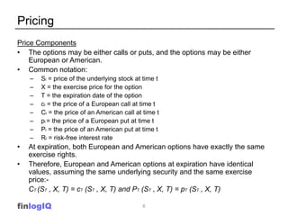 Pricing
Price Components
• The options may be either calls or puts, and the options may be either
    European or American.
• Common notation:
    –   St = price of the underlying stock at time t
    –   X = the exercise price for the option
    –   T = the expiration date of the option
    –   ct = the price of a European call at time t
    –   Ct = the price of an American call at time t
    –   pt = the price of a European put at time t
    –   Pt = the price of an American put at time t
    –   Rf = risk-free interest rate
•   At expiration, both European and American options have exactly the same
    exercise rights.
•   Therefore, European and American options at expiration have identical
    values, assuming the same underlying security and the same exercise
    price:-
    CT (ST , X, T) = cT (ST , X, T) and PT (ST , X, T) = pT (ST , X, T)

finlogIQ                                     6
 